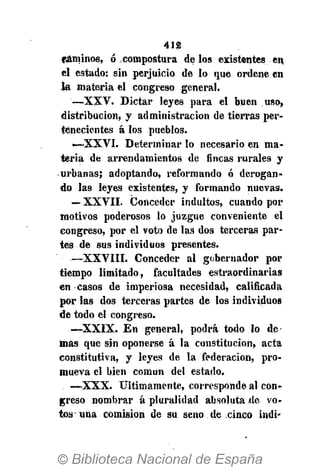 412
fiáminos, ó compostura délos existentes en
el estado: sin perjuicio de lo que ordene en
la materia el congreso general.
—XXV. Dictar leyes para el buen uso,
distribución, y administración de tierras per-
tenecientes á los pueblos.
-—XXVI. Determinar lo necesario en ma-
teria de arrendamientos de fincas rurales y
urbanas; adoptando, reformando ó derogan-
do las leyes existentes, y formando nuevas.
— XXVII. (Conceder indultos, cuando por
motivos poderosos lo juzgue conveniente el
congreso, por el voto de las dos terceras par-
tes de sus individuos presentes.
—XXVIII. Conceder al gobernador por
tiempo limitado, facultades estraordinarias
en casos de imperiosa necesidad, calificada
por las dos terceras partes de los individuos
de todo el congreso.
<—XXIX. En general, podrá todo lo de-
más que sin oponerse á la constitución, acta
constitutiva, y leyes de la federación, pro-
mueva el bien común del estado.
—XXX. Últimamente, corresponde al con-
greso nombrar á pluralidad absoluta de vo-
tos una comisión de su. seno de cinco indi*
 