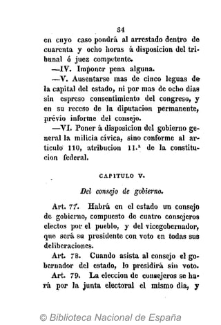 34
en cuyo caso pondrá al arrestado dentro de
cuarenta y ocho horas á disposición del tri-
bunal ó juez competente.
—IV. Imponer pena alguna.
—V. Ausentarse mas de cinco leguas de
la capital del estado, ni por mas de ocho dias
sin espreso consentimiento del congreso, y
en su receso de la diputación permanente,
previo informe del consejo.
—VI. Poner á disposición del gobierno ge-
neral la milicia cívica, sino conforme al ar-
tículo 110, atribución 11.a
de la constitu-
ción federal.
CAPITULO v.
Del consejo de gobierno.
Art. 77". Habrá en el estado un consejo
de gobierno, compuesto de cuatro consejeros
electos por el pueblo, y del vicegobernador,
que será su presidente con voto en todas sus
deliberaciones.
Art. 78. Cuando asista al consejo el go-
bernador del estado, lo presidirá sin voto.
Art. 79. La elección de consejeros se ha-
rá por la junta electoral el mismo dia, y
 