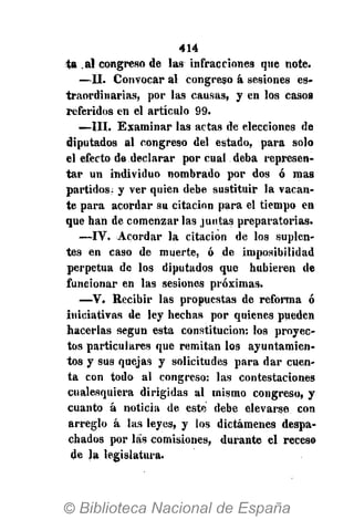 414
ta .al congreso de las infracciones que note.
—II. Convocar al congreso á sesiones es-
traordinarias, por las causas, y en los casos
referidos en el artículo 99.
—III. Examinar las actas de elecciones de
diputados al congreso del estado, para solo
el efecto de declarar por cual deba represen*
tar un individuo nombrado por dos ó mas
partidos: y ver quien debe sustituir la vacan-
te para acordar su citación para el tiempo en
que han de comenzar las juntas preparatorias.
—IV. Acordar la citación de los suplen-
tes en caso de muerte, ó de imposibilidad
perpetua de los diputados que hubieren de
funcionar en las sesiones próximas.
—V. Recibir las propuestas de reforma ó
iniciativas de ley hechas por quienes pueden
hacerlas según esta constitución: los proyec-
tos particulares que remitan los ayuntamien-
tos y sus quejas y solicitudes para dar cuen-
ta con todo al congreso: las contestaciones
cualesquiera dirigidas al mismo congreso, y
cuanto á noticia de este debe elevarse con
arreglo á las leyes, y los dictámenes despa-
chados por las comisiones, durante el receso
de la legislatura.
 