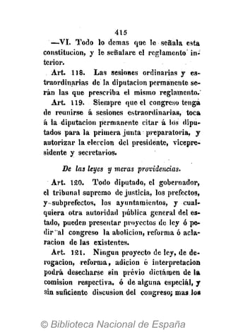 415
—VI. Todo lo demás que le señala esta
constitución, y le señalare el reglamento in-
terior.
Art. 118. Las sesiones ordinarias y es-
traordinarias de la diputación permanente se-
rán las que prescriba el mismo reglamento.
Art. 119. Siempre que el congreso tenga
de reunirse á sesiones estraordinarias, toca
á la diputación permanente citar á los dipu-
tados parala primera junta preparatoria, y
autorizar la elección del presidente, vicepre-
sidente y secretarios.
De las leyes y meras providencias.
Art. 120. Todo diputado, el gobernador,
el tribunal supremo de justicia, los prefectos,
y subprefectos, los ayuntamientos, y cual-
quiera otra autoridad pública general del es-
tado, pueden presentar proyectos de ley ó pe-
dir'al congreso la abolición, reforma ó acla-
ración de las existentes.
Art. 121. Ningún proyecto de ley, de de-
rogación, reforma, adición é interpretación
podrá desecharse sin previo dictamen de la
comisión respectiva, ó de alguna especial, y
sin suficiente discusión del congreso; mas los
 