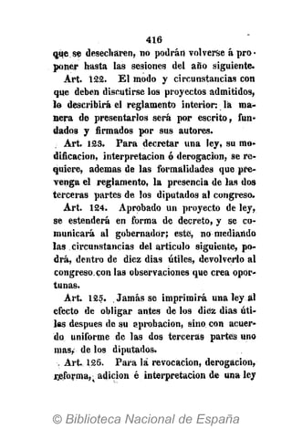 416
que se desecharen, no podrán volverse á pro-
poner hasta las sesiones del año siguiente.
Art. 122. El modo y circunstancias con
que deben discutirse los proyectos admitidos,
la describirá el reglamento interior: la ma-
nera de presentarlos será por escrito, fun-
dados y firmados por sus autores.
Art. 123. Para decretar una ley, su mo-
dificación, interpretación ó derogación, se re-
quiere, ademas de las formalidades que pre-
venga el reglamento, la presencia de las dos
terceras partes de los diputados al congreso.
Art. 124. Aprobado un proyecto de ley,
se estenderá en forma de decreto, y se co-
municará al gobernador; este, no mediando
las circunstancias del artículo siguiente, po-
drá, dentro de diez días útiles, devolverlo al
congreso.con las observaciones que crea opor-
tunas.
Art. 125. Jamás se imprimirá una ley al
efecto de obligar antes de los diez dias úti-
les después de su aprobación, sino con acuer-
do uniforme de las dos terceras partes uno
mas, de los diputados.
••, Art. 126. Para la revocación, derogación,
rjeforma,. adición é interpretación de una ley
 