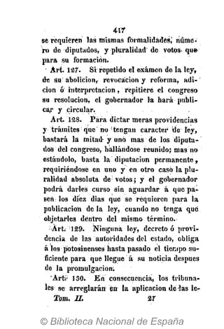 417
se requieren las mismas formalidades,1
núme-
ro de diputados, y pluralidad de votos- qu»
para su formación.
• Art. 127. Si repetido el examen de la ley,
de su abolición, revocación y reforma, adi-
ción <¡¡ interpretación, repitiere el congreso
su resolución, el gobernador la hará publi-
car y circular.
Art. 128. Para dictar meras providencias
y trámites que no tengan carácter de ley,
bastará la mitad y uno mas de los diputa-
dos del congreso, hallándose reunido; mas no
estándolo, basta la diputación permanente,
reqüiriéndose en uno y en otro casó la plu-
ralidad absoluta de;
votos; y el gobernador
podrá darles curso sin aguardar á que pa-
sen los diez dias que se requieren para la
publicación de la ley, cuando no tenga que
objetarles dentro del mismo término.
Art. 129. Ninguna ley, decreto ó provi-
dencia de las autoridades del estado, obliga
á los potosinenses hasta pasado el tiempo su-
ficiente para qué llegue á su noticia después
de la promulgación;
Arts:
130. En consecuencia, los tribuna-
les se arreglarán en la aplicación de las le-
Tom. II. 27
 