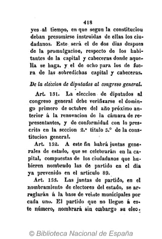 418
yes al tiempo, en que según la constitución
deban presumirse instruidas de ellas los ciu-
dadanos. Este será el de dos dias después
de la promulgación, respecto de los habi-
tantes de la capital y cabeceras donde aque-
lla se haga, y el de ocho para los de fue-
ra de las sobredichas capital y cabeceras.
De la elección de diputados al congreso general.
Art 131. La elección de diputados al
congreso general debe verificarse el domin-
go primero de octubre del año próximo an-
terior á la renovación de la cámara de re-
presentantes, y de conformidad con lo pres-
crito en la sección 2." título 3.° de la cons-
titución general.
Art. 132. A este fin habrá juntas gene-
rales de estado, que se celebrarán en la ca-
pital, compuestas de los ciudadanos que hu-
bieren nombrado las de partido en el dia
ya prevenido en el artículo 89.
Art. 133. Las juntas de partido, en el
nombramiento de electores del estado, se ar-
reglarán á la base de veinte municipales por
cada uno. El partido que no llegue á es-
te número, nombrará siu embargo su elec.
 