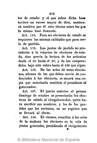 419
tor de estado: y el que sobre dicha base
tuviere un esceso mayor de diez, nombra-
rá también por él otro elector sobre los que
la misma base demande.
Art. 134. Para ser electores de estado se
requieren las mismas calidades que para ser-
lo de partido.
Art. 135. Las juntas de partido no pro-
cederán á la votación de electores de esta-
do, sino previa la lectura de los artículos
desde el 82 hasta el 87, y de los compren-
didos bajo este rubro hasta el 136 que sigue.
Art. 136. De las actas de estas eleccio-
nes, ademas de las que deben servir de cre-
denciales á los electores, se sacará una co-
pia que autorizada remitirá el presidente al
gobernador.
Art. 137. El jueves anterior al primer
domingo de octubre se presentarán los elec-
tores de estado al vicegobernador, quien ha-
rá escribir sus nombres, y los de los par-
tidos que los enviasen, en un registro que
se llevará al efecto.
Art. 138. El viernes, reunidos, á las ocho
de la mañana los electores en la sala de
juntas generales, presidiendo el vicegoberna-
 