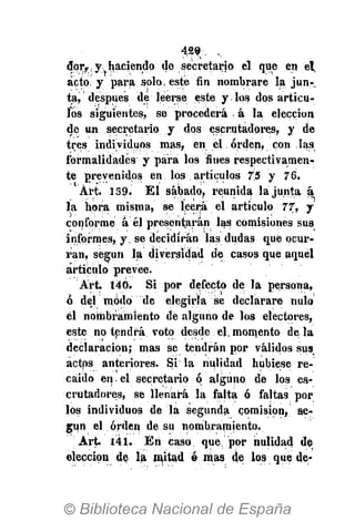 429. ,
ñoTf.y- haciendo de secretario el que en el,
acto, y para solo, este fin nombrare la jun-
ta, después dé leerse este y los dos artícu-
los siguientes, se procederá á la elección
de un secretario y dos escrutadores, y de
tres individuos mas, en el orden, con las
formalidades y para los fines respectivamen-
te prevenidos en los . artículos 7.5 y 76.
Art. 139. El sábado, reunida la junta á
la hora misma, se leerá el artículo 77, y
conforme á él presentarán las comisiones sus
informes, y. se decidirán las dudas que ocur-
ran, según la diversidad de casos que aquel
artículo prevee.
Art. 140. Si por defecto de la persona,
ó del modo de elegirla se declarare nulo
él nombramiento de alguno de los electores,
este no tendrá voto desde el, momento de la
declaración; mas se tendrán por válidos sus
actps anteriores. Si la nulidad hubiese re-
caído en el secretario ó alguno de los es-
crutadores, se llenará la falta ó faltas por
los individuos de la segunda comisión, se-
gún el orden de su nombramiento.
Art. 141. En caso. que. por nulidad de
elección de la mitad ó mas de los quede-
 