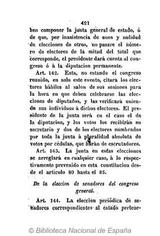 421
ben componer la junta general de estado, ó
de que, por inasistencia de unos y nulidad
de elecciones de otros, no pasare el núme-
ro de electores de lá mitad del total que
corresponde, el presidente dará cuenta al Con-
greso ó á la diputación permanente.
Art. 142. Ésta, no estando el congreso
reunido, en sólo este evento, citará los elec-
tores hábiles al salón de sus sesiones para
la hora en que deben celebrarse las elec-
ciones de diputados, y las verificará unien-
do sus individuos á dichos electores. El pre-
sidente de la junta será en el caso el de
la diputación, y los votos los recibirán su
secretario y dos de los electores nombrados
por toda la junta á pluralidad absoluta de
votos por cédulas, que harán de escrutadores.
Art. 143. La junta en estas elecciones
se arreglará en cualquier caso, á lo respec-
tivamente prevenido en está constitución des-
de el artículo 80 hasta el 85.
De la elección de senadores del congreso
general.
Art. 144. La elección periódica dé se-
nadores correspondientes- ál estado perteue-
 