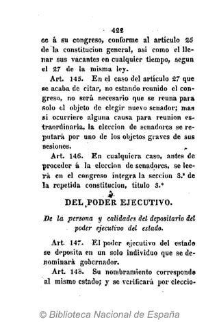 428
ce á su congreso, conforme al artículo 25
de la constitución general, asi como el lle-
nar sus vacantes en cualquier tiempo, según
el 27 de la misma ley.
Art. 145. En el caso del artículo 27 que
se acaba de citar, no estando reunido el con-
greso, no será necesario que se reúna para
solo el objeto de elegir nuevo senador; mas
si ocurriere alguna causa para reunión es-
traordinaria, la elección de senadores se re-
putará por uno de los objetos graves de sus
sesiones. „
Art. 146. En cualquiera caso, antes de
proceder á la elección de senadores, se lee-
rá en el congreso íntegra la sección S.* de
la repetida constitución, título S.°
DEL PODER EJECUTIVO.
De la persona y calidades del depositario del
, poder ejecutivo del estado.
Art 147. El poder ejecutivo del estado
se deposita en un solo individuo que se de-
nominará gobernador.
Art. 148. Su nombramiento corresponde
al mismo estado; y se verificará por eleccio-
 