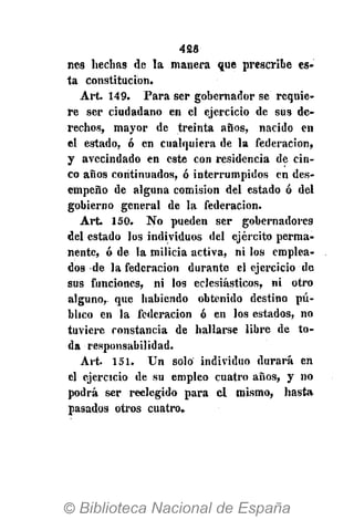 428
res hedías de la manera que prescribe es-
ta constitución.
Art. 149. Para ser gobernador se requie-
re ser ciudadano en el ejercicio de sus de-
rechos, mayor de treinta años, nacido en
el estado, ó en cualquiera de la federación,
y avecindado en este con residencia de cin-
co años continuados, ó interrumpidos en des-
empeño de alguna comisión del estado ó del
gobierno general de la federación.
Art. 150. No pueden ser gobernadores
del estado los individuos del ejército perma-
nente, ó de la milicia activa, ni los emplea-
dos de la federación durante el ejercicio de
sus funciones, ni los eclesiásticos, ni otro
alguno,, que habiendo obtenido destino pú-
blico en la federación ó en los estados, no
tuviere constancia de hallarse libre de to-
da responsabilidad.
Art. 151. Un solo individuo durará en
el ejercicio de su empleo cuatro años, y no
podrá ser reelegido para el mismo, hasta
pasados otros cuatro.
 