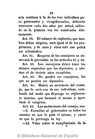 35
acto continuo á la de los tres individuos pa-
ra gobernador y vicegobernador, debiendo
renovarse cada dos años por mitad, salien-
do en la primera vez los nombrados últi-
mamente.
Art. 80. El número de suplentes, que tam-
bién deben elegirse, será igual al de los pro-
pietarios, y de unos y otros solo uno podrá
ser eclesiástico.
Art. 81. Respecto de los consejeros se ob-
servará lo prevenido en los artículos 63 y 64.
Art. 82. Los consejeros deben tener los
mismos requisitos que los diputados, y ade-
mas el de treinta años cumplidos.
Art. 83. N o pueden ser consejeros, los
que no pueden ser diputados.
Art. 84. Habrá un secretario del conse-
jo, que lo será uno de sus individuos, nom-
brado del modo que disponga su reglamen-
to interior, que formará el mismo y apro-
bará el congreso.
Art. 85. Las atribuciones del consejo, son:
—I. Consultar al gobernador en todos los
asuntos en que lo pida el mismo, y casos
en que lo prevenga la ley.
—11. Velar sobre el cumplimiento de la
 