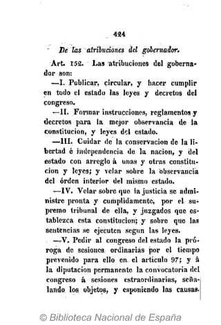 424
líe tas atribuciones del gobernador.
Art 152. Las atribuciones del goberna-
dor son:
—I. Publicar, circular, y hacer cumplir
en todo el estado las leyes y decretos del
congreso.
—II. Formar instrucciones, reglamentos y
decretos para la mejor observancia de la
constitución, y leyes del estado.
—III. Cuidar de la conservación de la li-
bertad é independencia de la nación, y del
estado con arreglo á unas y otras constitu-
ción y leyes; y velar sobre la observancia
del orden interior del mismo estado.
—IV. Velar sobre que la justicia se admi-
nistre pronta y cumplidamente, por el su-
premo tribunal de ella, y juzgados que es-
tablezca esta constitución; y sobre que las
sentencias se ejecuten según las leyes.
—V. Pedir al congreso del estado la pro-
roga de sesiones ordinarias por el tiempo
prevenido para ello en. el artículo 97; y á
la diputación permanente la convocatoria del
congreso á sesiones estraordinarias, seña-
lando los objetos, y esponiendo las causas.
 