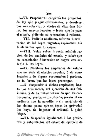 '42'5
-—VI. Proponer al congreso los proyectos
de ley que juzgue convenientes; y devolver
por una sola vez, y dentro de diez días úti-
les, los nuevos decretos y leyes que le pase
el mismo, pidiendo su revocación ó reforma.
—VII. Pedir la abolición, reforma ó acla-
ración de las leyes vigentes, esponiendo los
fundamentos que lo exijan.
—VIII. Velar sobre la recta administra-
ción de los caudales del estado, y sobre que
su recaudación é inversión sé hagan con ar-
reglo á las leyes.
•—IX. Nombrar los empleados del estado
que no sean de elección popular, ó dé nom-
bramiento de alguna corporación ó persona,
en la forma que las leyes prevengan.
—X. Suspender á dichos empleados, has-
ta por tres meses, del ejercicio de sus fun-
ciones, y de la mitad del sueldo que les cor-
responda, por causa justificada, previo el es-
pediente que la acredite, y sin perjuicio dé
las demás penas que en casos de gravedad
les haya de imponer el tribunal á quien
toqué.
—XI. Suspender igualmente á los prefec-
tos y subprefectos del estado del ejercicio de
 