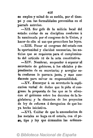 4£t3
su empleo y mitad de su sueldo, por el tiem-
po y con las formalidades prevenidas en el
párrafo anterior.
—XII. Ser gefe de la milicia local del
estado: cuidar de su disciplina conforme á
la sancionada por el congreso de la Union, y
hacer de ella el uso que prescriban las leyes.
•—XIII. Pasar al congreso del estado con
la oportunidad y claridad necesarias, las no-
ticias que se requieren para el cumplimien-
to del artículo 52 de la acta constitutiva.
—XIV. Nombrar, suspender ó separar al
secretario de gobierno, á los oficiales y de-
pendientes de su secretaría; y arreglar es-
ta conforme le parezca justo, y mas con-
ducente para salvar su responsabilidad.
—-XV. Encargar á su secretario la espli-
cacion verbal de dudas que le pida el con-
greso: la propuesta de las que se le ofrez-
can al gobierno sobre los decretos de la le-
gislatura; y la discusión de los proyectos
de ley de reforma ó derogación de que ba-
ya hecho iniciativa.
—XVI. Cuidar de que la amonedación de
los metales se haga en el estado, con el pe-
go, tipo y ley que demanden las ordenan-
 