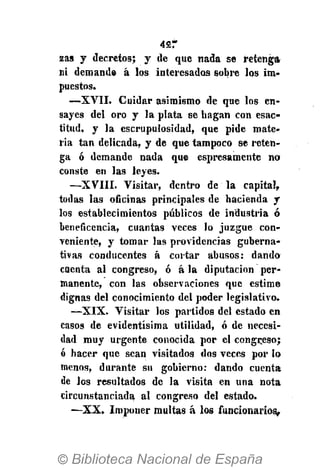 427
zas y decretos; y de que nada se retenga
ni demande á los interesados sobre los im-
puestos.
—XVII. Cuidar asimismo de que los en-
sayes del oro y la plata se hagan con esac-
titud. y la escrupulosidad, que pide mate-
ria tan delicada, y de que tampoco se reten-
ga ó demande nada que espresamente no
conste en las leyes.
—XVIII. Visitar, dentro de la capital,
todas las oficinas principales de hacienda y
los establecimientos públicos de industria ó
beneficencia, cuantas veces lo juzgue con-
veniente, y tomar las providencias guberna-
tivas conducentes á cortar abusos: dando
cuenta al congreso, ó á la diputación per-
manente, con las observaciones que estime
dignas del conocimiento del poder legislativo.
•—XIX. Visitar los partidos del estado en
casos de evidentísima utilidad, ó de necesi-
dad muy urgente conocida por el congreso;
ó hacer que sean visitados dos veces por lo
menos, durante su gobierno: dando cuenta
de los resultados de la visita en una nota
circunstanciada al congreso del estado.
—XX. Imponer multas á los funcionarios.
 