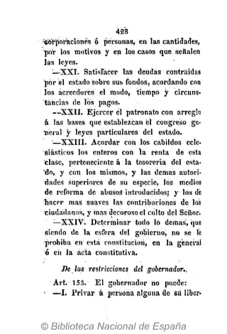 428
•Wrporacíonés ó personas, en las cantidades,
por los motivos y en los casos que señalen
las leyes.
—XXI. Satisfacer las deudas contraidas
por él estado sobre sus fondos, acordando con
los acreedores el modo, tiempo y circuns-
tancias de los pagos.
—XXII. Ejercer él patronato con arreglo
a las bases que establezcan él congreso ge-
neral y leyes particulares del estado.
—XXIII. Acordar con los cabildos ecle-
siásticos los enteros con la renta de esta
clase, perteneciente á la tesorería del esta-
"do, y con los mismos, y las demás autori-
dades superiores de su especie, los medios
de reforma de abusoá introducidos; y los dé
hacer mas suaves las contribuciones de los
ciudadanos, y mas decoroso el culto del Señor.
—XXIV. Determinar todo lo démas, que
siendo de la esfera del gobierno, no se Ib
prohiba en está constitución, en la general
ó en la acta constitutiva.
De las restricciones del gobernador.,
Art. 153. El gobernador no puede:
• -»-L Privar á persona alguna de Su liber-
 