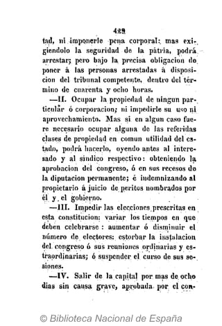429
tad, ni imponerle pena corporal:, mas exi-,
giendolo la seguridad de la patria, podrá
arrestar; pero bajo la precisa obligación de
poner á las personas arrestadas á disposi-
ción del tribunal competente, dentro del tér-
mino de cuarenta y ocho horas.
—II. Ocupar la propiedad de ningún par-
ticular ó corporación; ni impedirle su uso ni
aprovechamiento. Mas si en algún caso fue-
re necesario ocupar alguna de las referidas
clases de propiedad en común utilidad del es-
tado, podrá hacerlo, oyendo antes al intere-
sado y al síndico respectivo: obteniendo la
aprobación del congreso, ó en sus recesos de
la diputación permanente; é indemnizando al
propietario ajuicio de peritos nombrados por
y.e
* gobierno.
—III. Impedirlas elecciones prescritas en,
esta constitución: variar los tiempos en que
deben celebrarse : aumentar ó disminuir el
número de electores: estorbar la instalación
del. congreso ó sus reuniones ordinarias y es-
ti'aordinarias; ó suspender el curso de sus se-
siones.
—IV. Salir de la capital por mas de ocho
días sin causa grave, aprobada por el con-
 