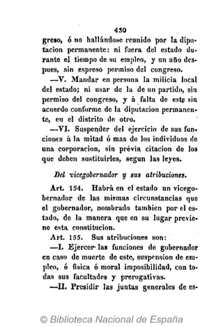 430
greso, ó no hallándose reunido por la dipu-
tación permanente: ni fuera del estado du-
rante el tiempo de su empleo, y un año des-
pués, sin espreso permiso del congreso.
—V. Mandar en persona la milicia local
del estado; ni usar de la de un partido, sin
permiso del congreso, y á falta de este sin
acuerdo conforme de la diputación permanen-
te, en el distrito de otro.
—VI. Suspender del ejercicio de sus fun-
ciones á la mitad ó mas de los individuos de
Una corporación, sin previa citación de los
que deben sustituirles, según las leyes.
Sel vicegobernador y sus atribuciones.
Art. 154. Habrá en el estado un vicego-
bernador de las mismas circunstancias que
el gobernador, nombrado también por el es-
tado, de la manera que en su lugar previe-
ne esta constitución.
Art. 155. Sus atribuciones son:
—I. Ejercer- las funciones de gobernador
en caso de muerte de este, suspensión de em-
pleo, ó física ó moral imposibilidad, con to-
das sus facultades y prerogativas.
—II. Presidir las juntas generales de es«
 