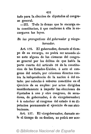 431
tado para la elección de diputados al congre-
so general.
—III. Todo lo demás que le encarga es-
ta constitución, ó que conforme á ella le en-
cargaren las leyes.
De las prerogativas del gobernador y vicego-
bernador.
Art. 156. El gobernador, durante el tiem-
po de su encargo, no podrá ser acusado si-
no ante alguna de las cámaras del congre-
so general por los delitos de que habla la
parte cuarta del artículo 38 de la constitu-
ción de los Estados-Unidos, ó ante el con-
greso del estado, por crímenes directos con-
tra la independencia de la nación ó del es-
tado: por cohecho ó soborno cometidos en el
ejercicio de su empleo: por actos dirigidos
manifiestamente á impedir las elecciones do
diputados á uno y otro congreso, de sena-
dores, de gobernador, ó de vicegobernador;
ó á estorbar al congreso del estado ó su di-
putación permanente el ejercicio de sus atri-
buciones.
Art. 157. El vicegobernador, durante so-
lo el tiempo de su destino, no podrá ser acu-
 