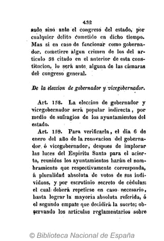 432
sado sino ante el congreso del estado, por
cualquier delito Cometido en dicho tiempo.
Mas si en caso de funcionar como goberna-
dor, cometiere algún crimen de los del ar-
tículo 38 citado en el anterior de esta cons-
titución, lo será ante, alguna de las cámaras
del congreso general.
De la elección de gobernador y vicegobernador.
Art. 158. La elección de gobernador y
vicegobernador será popular indirecta, por
medio de sufragios de los ayuntamientos del
estado.
Art. 159. Para verificarla, el dia 6 de
enero del año de la renovación del goberna-
dor, ó vicegobernador, después de implorar
las luces del Espíritu Santo para el acier-
to, reunidos los ayuntamientos harán el nom-
bramiento que respectivamente corresponda,
á pluralidad absoluta de votos de Sus indi-
viduos, y por escrutinio secreto de cédulas:
el; cual; deberá repetirse en caso necesario,
basta lograr la mayoría absoluta referida, ó
el segundo empate que decidirá la suerte; ob-
servando los artículos reglamentarios sobre
 