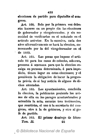 433
elecciones de partido para diputados al eon«-
greso.
Art. 160. Solo por la primera vez debe-
rán hacerse en un propio dia las elecciones
de gobernador y vicegobernador, y sin ne-
cesidad de verificarlas en el señalado en el
artículo anterior. En lo sucesivo, cada dos
años alternativamente se hará la elección, co-
menzando por la del vicegobernador en el
de 1829.
Art. 161. Las penas que impone el artí-
culo 82 para los casos de cohecho, soborno,
promesa ó amenaza para que la elección re-
caiga en persona determinada, ó para impe-
dirlo, tienen lugar en estas elecciones; y el
presidente la obligación de hacer la pregun-
ta previa de si hay noticia de alguno de di-
chos atentados.
Art. 162. Los ayuntamientos, concluida
la elección, la publicarán poniendo los avi-
sos de- ella en los parages acostumbrados: y
estendida la acta, sacarán tres testimonios,
que remitirán, el uno á la secretaria del con-
greso, otro á la de gobierno, y otro al ge-
fe de partido.
Art. 163. El primer domingo de febre-
Tom. II. 28
 