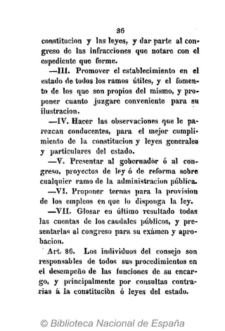 36
constitución y las leyes, y dar parte al con-
greso de las infracciones que notare con el
espediente que forme.
—III. Promover el establecimiento en el
estado de todos los ramos útiles, y el fomen-
to de los que son propios del mismo, y pro-
poner cuanto juzgare conveniente para su
ilustración.
—IV. Hacer las observaciones que le pa-
rezcan conducentes, para el mejor cumpli-
miento de la constitución y leyes generales
y particulares del estado.
—V. Presentar al gobernador ó al con-
greso, proyectos de ley ó de reforma sobre
cualquier ramo de la administración pública.
—VI. Proponer ternas para la provisión
de los empleos en que lo disponga la ley.
—VII. Glosar en último resultado todas
las cuentas de los caudales públicos, y pre-
sentarlas al congreso para su examen y apro-
bación.
Art. 86. Los individuos del consejo son
i'esponsables de todos sus procedimientos en
el desempeño de las funciones de su encar-
go, y principalmente por consultas contra-
rias á la constitución ó leyes del estado.
 