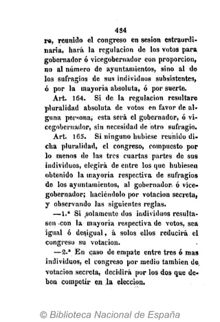 434
r a , reunido el congreso en sesión estraorui-
naria, hará la regulación de los votos para
gobernador ó vicegobernador con proporción,
no al número de ayuntamientos, sino al de
los sufragios de sus individuos subsistentes,
ó por la mayoría absoluta, ó por suerte.
Art. 164. Si de la regulación resultare
pluralidad absoluta de votos en favor de al-
guna persona* esta será el gobernador, ó vi-
cegobernador, sin necesidad de otro sufragio.
Art. 165. Si ninguno hubiese reunido di-
cha pluralidad, el congreso, compuesto por
lo menos de las tres cuartas partes de sus
individuos, elegirá de entre los que hubiesen
obtenido la mayoría respectiva de sufragios
de los ayuntamientos, al gobernador, ó vice-
gobernador; haciéndolo por votación secreta,
y observando las siguientes reglas.
— 1 . a
Si solamente dos individuos resulta-
sen con la mayoría respectiva de votos, sea
igual ó desigual, á solos ellos reducirá el
congreso su votación.
— 2 . a
En qaso de empate entre tres ó mas
individuos, el congreso por medio también de
votación secreta, decidirá por los dos que de-
ben competa* en la elección.
 