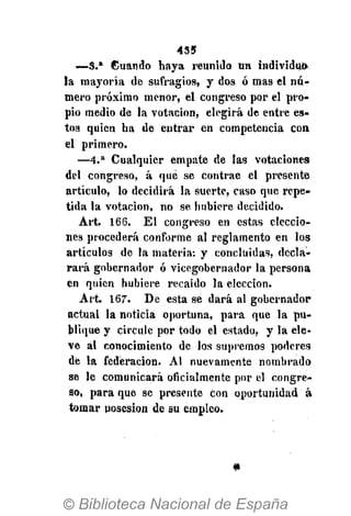 435
—3.* Guando haya reunido un individuó-
la mayoría de sufragios, y dos ó mas el nú-
mero próximo menor, el congreso por el pro-
pio medio de la votación, elegirá de entre es-
tos quien ha de entrar en competencia con
el primero.
— 4 . a
Cualquier empate de las votaciones
del congreso, á que se contrae el presente
artículo, lo decidirá la suerte, caso que repe-
tida la votación, no se hubiere decidido.
Art. 166. El congreso en estas eleccio-
nes procederá conforme al reglamento en los
artículos de la materia: y concluidas, decla-
rará gobernador ó vicegobernador la persona
en quien hubiere recaído la elección.
Art. 167". De esta se dará al gobernador
actual la noticia oportuna, para que la pu-
blique y circule por todo el estado, y la ele-
ve al conocimiento de los supremos poderes
de la federación. Al nuevamente nombrado
se le comunicará oficialmente por el congre-
so, para que se presente con oportunidad á
tomar posesión de su empleo.
 