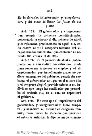 436
Se la duración del gobernador y vicegobernu'
dor, y del modo de llenar las faltas de uno
y otro.
Art. 168. El gobernador y vicegoberna-
dor, escepto los primeros constitucionales,
comenzarán á ejercer el dia primero de abril,
y se relevarán precisamente en aquel dia, ca-
da cuatro años; á escepcion también del vi-
cegobernador inmediato, que conforme al ar-
tículo 160 cesará el de 829.
Art. 169. Si el primero de abril el gober-
nador por algún motivo no estuviere pronto
jara comenzar á ejercer su empleo, y el vi*
cegobernador por impedimento grave no pu-
diere encargarse del gobierno, cesará sin em-
bargo el gobernador antiguo en el mismo dia;
y el congreso elegirá provisionalmente UIL, in-
dividuo que tenga las cualidades que prescri-
be el artículo 149, en el cual se depositará
el gobierno.
Art. 170. En caso que el impedimento del
gobernador, y vicegobernador fuere tempo-
ral, y acaeciere no estando el congreso reu-
nido, para hacer la elección que previene
el artículo anterior; la diputación permanen-
 