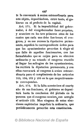 43?
te lo convocará á sesión estraordinária para
este objeto, depositándose, entre tanto, el go-
bierno en el prefecto de la capital.
Art. 171. Si la imposibilidad del gober-
nador, ó del vicegobernador fuere perpetua,
y acaeciere en los tres primeros años de los
cuatro que cada uno debe funcionar; el con-
greso, y en sus recesos la diputación perma-
nente, espedirá la correspondiente orden para
que los ayuntamientos procedan á elegir al
que falte de aquellos funcionarios, con las
formalidades que se exijen para su elección
ordinaria: y no estando el congreso reunido
al llegar los sufragios de los ayuntamientos,
los recibirá la diputación permanente, y con
ellos convocará al congreso á sesión estraor-
dinária para el cumplimiento de los artículos
163, 164, 165 y 166 en lo que respectivamen-
te correspondan.
Art. 172. Si la falta aconteciere el cuarto
año de sus funciones, el gobierno se deposi-
tará hasta la conclusion del periodo en la
persona que el congreso nombre, con arreglo
al artículo 169. Mas ninguna de estas elec-
ciones supletorias impedirá la ordinaria, que
periódicamente prescribe esta constitución.
 
