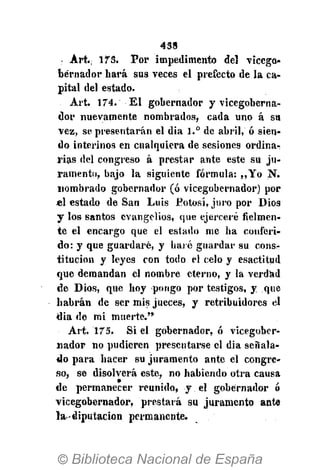 438
Art.; ITS. Por impedimento del vicego-
bernador hará sus veces el prefecto de la ca-
pital del estado.
Art. 174. El gobernador y vicegoberna-
dor nuevamente nombrados, cada uno á su
vez, se presentarán el dia 1.° de abril, ó sien-
do interinos en cualquiera de sesiones ordina-
rias del congreso á prestar ante este su ju-
ramento, bajo la siguiente fórmula: ,,Yo N.
nombrado gobernador (ó vicegobernador) por
«1 estado de San Luis Potosí, juro por Dios
y los santos evangelios, que ejerceré fielmen-
te el encargo que el estado me ha conferi-
do: y que guardaré, y haré guardar su cons-
titución y leyes con todo el celo y esactitud
que demandan el nombre eterno, y la verdad
de Dios, que hoy pongo por testigos, y que
habrán de ser mis jueces, y retribuidores el
dia de mi muerte."
Art. 175. Si el gobernador, ó vicegober-
nador no pudieren presentarse el dia señala-
do para hacer su juramento ante el congre-
so, se disolverá este, no habiendo otra causa
de permanecer reunido, y el gobernador ó
vicegobernador, prestará su juramento ante
la diputación permanente.
 