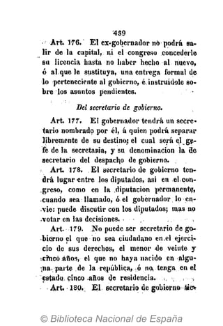 4S9
Art. 176. El ex-gobernador nó podrá sa-
lir de la capital, ni el congreso concederle
su licencia hasta no haber hecho al nuevo,
ó al que le sustituya, una entrega formal de
lo perteneciente al gobierno, é instruídole so-
bre los asuntos pendientes.
Del secretario de gobierno.
Art. 177. El gobernador tendrá un secre-
tario nombrado por él, á quien podrá separar
libremente de su destino; el cual será el ge-
fe de la secretania, y su denominación la de
secretario del despacho de gobierno. .
Art. 178. El secretario de gobierno ten-
drá lugar entre los diputados, asi en elcon-
,greso, como en la diputación permanente,
-cuando sea llamado, ó el gobernador lo en-
vié: puede discutir con los diputados; mas no
-votar en las decisiones.
Art. 179. No puede ser secretario de go-
bierno el que no sea ciudadano en.el ejerci-
cio de sus derechos, el menor de veinte y
serneOáños, el que no haya nacido en algu-
na, parte de la república, ó na tenga en el
estado cinco años de residencia.
Art. 180, El secretario de gobierno tío
 