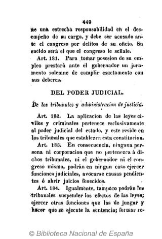 440
*e una estrecha responsabilidad eñ el des-
empeño de su cargo, y debe ser acusado an-
te el congreso por delitos de su oficio. Su
6Uéldo será el que el congreso le señale.
Art. 181. Para tomar posesión de su em-
pleo prestará ante él gobernador un jura-
mento solemne de cumplir esactamente con
sus deberes.
DEL PODER JUDICIAL.
Ve los tribunales y administración dejusticia.
Art. 182. La aplicación de las leyes ci-
viles y criminales pertenece esclusivamente
al poder judicial del estado, y este reside en
los tribunales que establezca esta constitución.
Art. 183. En consecuencia, ninguna per-
sona ni corporación que no pertenezca á di-
chos tribunales, ni el gobernador ni el con-
greso mismo, podrán én ningún caso ejercer
funciones judiciales, avocarse causas pendien-
tes ó abrir juicios fenecidos.
Art. 184. Igualmente, tampoco podrán lo»
tribunales suspender los efectos de las leyes;
ejercer otras funciones qué las de juzgar y
hacer que se ejecute la sentencia; formar ic-
 