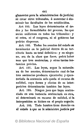 441
glamentos parala administración de justicia';
ni crear otros tribunales, ó aumentar ó dis-
minuir las facultades de los establecidos.
Art 185. Las leyes determinarán él ór*
den y las formalidades del proceso, las que
serán uniformes en todos los tribunales: y
ni estos, ni el congreso, ni el gobierno las
podrán dispensar.
Art. 186. Todos los asuntos del estado sfc
terininarári en ló judicial dentro de su ter-
ritorio hasta su total definitiva: y en ningu-
no, sea de la clase que fuere* podrá haber
mas que tres sentencias, y otras tantas ins-
tancias previas,
Art. 187. Las leyes, según la naturale-
za de los asuntos, determinarán cual de las
tres sentencias produzca ejecutoria; y ejecu-
toriada ^a sentencia solo queda el recurso dé
nulidad, cuya forma y efectos de su inter-
posición determinarán también las leyes.
Art. 188. Ningún juez que haya senten-
ciado en una instancia sentenciará eii otra,
ni determinará en recurso de nulidad, si la
interposición se hiciere en el propio negocio.
Art. 189. Todo hombre tiene derecho en
el estado á que se le administre justicia por
 
