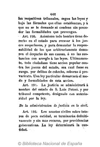 442
ios respectivos tribunales, según las leyes y
bajo las fórmulas que ellas establezcan; y á
que no se le demande ni condene sin prece-
der las formalidades que prevengan.
Art. 190. Asimismo todo hombre tiene de-
recho en el estado para recusar á los jue-
ces sospechosos, y para demandar la respon-
sabilidad de los que arbitrariamente demo-
ren el despacho de sus causas, ó no las sus-
tancien con arreglo á las leyes. Últimamen-
te, todo ciudadano tiene acción popular con-
tra los jueces del estado, sea cual fuese su
rango, por delitos de cohecho, soborno ó pre-
varicato. Una ley particular demarcará el mo-
do y formalidades de esta acción.
Art. 19.1. La justicia se administrará á
nombre del estado de S. Luis Potosí, y por
tribunal competente, designado con anterio-
ridad por la ley.
Be la administración de justicia en lo civil.
Art. 192. Los asuntos civiles sobre inte-
rés de poca entidad, se terminarán definiti-
vamente y sin mas recurso, por providencias
gubernativas. La ley determinará la can-
tidad.
 