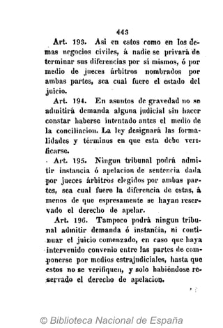 443
Art. 193. Asi en estos romo en los de-
mas negocios civiles, á nadie se privará de
terminar sus diferencias por sí mismos, ó por
medio de jueces arbitros nombrados por
ambas partes, sea cual fuere el estado del
juicio.
Art. 194. En asuntos de gravedad no se
admitirá demanda alguna judicial sin hacer
constar haberse intentado antes el medio de
la conciliación. La ley designará las forma-
lidades y términos en que esta debe veri-
ficarse.
Art. 195. Ningún tribunal podrá admi-
tir instancia ó apelación de sentencia dada
por jueces arbitros elegidos por ambas par-
tes, sea cual fuere la diferencia de estas, á
menos de que espresamente se hayan reser-
vado el derecho de apelar.
Art. 196. Tampoco podrá ningún tribu-
nal admitir demanda ó instancia, ni conti-
nuar el juicio comenzado, en caso que haya
intervenido convenio entre las partes de com-
ponerse por medios estrajudiciales, hasta que
estos no se verifiquen, y solo habiéndose re-
servado el derecho de apelación.
 