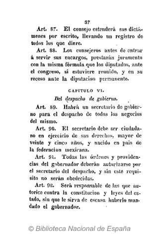 37
Art. 87. E l consejo estenderà sus dictá-
menes por escrito, llevando un registro de
todos los que diere.
Art. 88. Los consejeros antes de entrar
á servir sus encargos, prestarán juramento
con la misma fórmula que los diputados, ante
el congreso, si estuviere reunido, y en su
receso ante la diputación permanente.
CAPITULO V I .
Bel despacho de gobierno.
Art. 89. Habrá un secretario de gobier-
no para el despacho de todos los negocios
del mismo.
Art. 90. El secretario debe ser ciudada-
no en ejercicio de sus derechos, mayor de
veinte y cinco años, y nacido en pais de
la federación mexicana.
Art. 91. Todas las órdenes y providen-
cias del gobernador deberán autorizarse por
el secretario del despacho, y sin este requi-
sito no serán obedecidas.
Art. 92, Será responsable de las que au-
torice contra la constitución y leyes de! es-
tado, sin que le sirva de escusa haberlo man-
dado el gobernador.
 