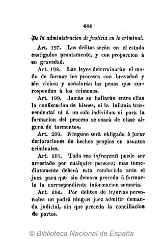 444
sDe la administración dejusticia en lo criminal.
Art. 197. Los delitos serán en el estado
castigados prontamente, y con proporción á
su gravedad.
Art. 198. Las leyes determinarán el mo-
do de formar los procesos con brevedad y
*in vicios; y señalarán las penas que cor-
respondan á los crímenes.
Art 199. Jamás se hallarán entre ellas
la confiscación de bienes, ni la infamia tras-
cendental ni á un solo individuo: ni para la
formación del proceso se usará de clase al-
guna de tormentos*
Art. 200. Ninguno será obligado ájUrar
declaraciones de hechas propios en asuntos
Criminales.
Art. 201. Todo reo infragünti puede ser
arrestado por cualquier persona; nías inme-
diatamente deberá esta conducirle ante el
-juez para qufe sin demora proceda á firmar-
le la correspondiente información sumaria.
Art. 202. Por delitos de injurias perso-
nales no podrá ningún juez admitir deman-
da judicial,- sin que preceda la conciliación
de partes,
 