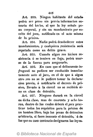 445
Art. 203. Ningún habitante del estad».
podrá sor preso sin previa información su-
maria del hecho, al que la ley señale pe-
na corporal, y sin uu mandamiento por es-
crito del juez, notificado en el acto mismo
de la prisión.
Art 204. Nadie podrá desobedecer estos
mandamientos, y cualquiera resistencia será
reputada como un delito grave.
Art. 205. Cuando algún reo hiciere re-
sistencia ó se temiere su fuga, podrá usar-
se de la fuerza para asegurarle.
Art 206. En caso que el delincuente ¿re-
fraganti no pudiere ser conducido inmedia-
tamente ante el juez, en el de que á algua
otro reo no se le pudiere tomar la declara-
ción previa, ó notificarle el decreto de pri-
sión, llevado á la cárcel no se recibirá si-
no en clase de detenido,
Art. 207". Ninguno durará en la cárcel
en dicha clase, mas de cuarenta y ocho ho-
ras, dentro délas cuales deberá el juez prac-
ticar todos los requisitos para la prisión de
un hombre libre, bajo las penas de detención
arbitraria, si fuere inocente el detenido, ó de
las que en casp contrario designaren las leyes.
 