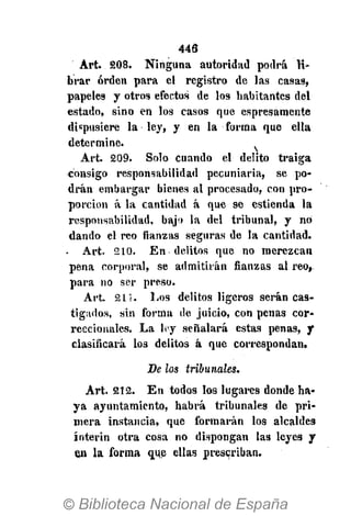 446
Art. 808. Ninguna autoridad podrá li-
brar orden para el registro de las casas,
papeles y otros efectos de los habitantes del
estado, sino en los casos que espresamente
dispusiere la ley, y en la forma que ella
determine.
Art. 209. Solo cuando el delito traiga
consigo responsabilidad pecuniaria, se po-
drán embargar bienes al procesado, con pro-
porción á la cantidad á que se estienda la
responsabilidad, bajo la del tribunal, y no
dando el reo fianzas seguras de la cantidad.
- Art. 210. En delitos que no merezcan
pena corporal, se admitirán fianzas al reo.
para no ser preso.
Art. 2 1 1 . Los delitos ligeros serán cas-
tigados, sin forma de juicio, con penas cor-
reccionales. La ley señalará estas penas, y
clasificará los delitos á que correspondan.
De los tribunales.
Art. 212. En todos los lugares donde ha-
ya ayuntamiento, habrá tribunales de pri-
mera instancia, que formarán los alcaldes
ínterin otra cosa no dispongan las leyes y
en la forma que ellas prescriban.
 