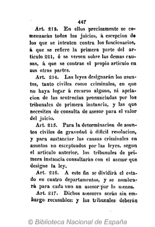 447
Art. 213. En ellos precisamente se co-
menzarán todos los juicios, á escepcion de
los que se intenten contra los funcionarios,
á que se refiere la primera parte del ar-
tículo 221, ó se versen sobre las demás cau-
sas, á que se contrae el propio artículo en
sus otras partes.
Art. 214. Las leyes designarán los asun-
tos, tanto civiles como criminales, en que
no haya lugar á recurso alguno, ni apela-
ción de las sentencias pronunciadas por los
tribunales de primera instancia, y las que
necesiten de consulta de asesor para el valor
del juicio.
Art. 215. Para la determinación de asun-
tos civiles de gravedad ó difícil resolución,
y para sustanciar las causas criminales en
asuntos no esceptuados por las leyes, según
el artículo anterior, los tribunales de pri-
mera instaucia consultarán con el asesor que
designe la ley.
Art. 216. A este fin se dividirá el esta-
do en cuatro departamentos, y se nombra-
rá para cada uno un asesor ]íor lo menos.
Art. 217. Dichos asesores serán sin em-
bargo; recusables: y los tribunales1
deberán
 