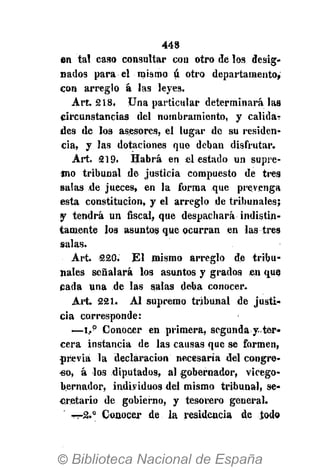 44S
en tal caso consultar con otro de los desig-
nados para el mismo ú otro departamento,
con arreglo á las leyes.
Art. 218. Una particular determinará las
circunstancias del nombramiento, y calida-
des de los asesores, el lugar de su residen-
cia, y las dotaciones que deban disfrutar.
Art. 219. Habrá en el estado un supre-
mo tribunal de justicia compuesto de tres
salas de jueces, en la forma que prevenga
esta constitución, y el arreglo de tribunales;
y tendrá un fiscal, que despachará indistin-
tamente los asuntos que ocurran en las tres
salas.
Art. 22G. El mismo arreglo de tribu-
nales señalará los asuntos y grados en que
cada una de las salas deba conocer.
Art. 221. Al supremo tribunal de justi-
cia corresponde:
—i..p
Conocer en primera, segunda y ter-
cera instancia de las causas que se formen,
previa la declaración necesaria del congre-
so, á los diputados, al gobernador, vicego-
bernador, individuos del mismo tribunal, se-
cretario de gobierno, y tesorero general.
rrrZ." Conocer de la residencia de todo
 