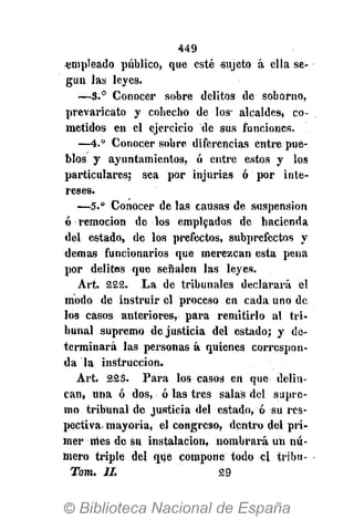 449
•empleado publico, que esté sujeto á ella se-
gún las leyes.
—3.° Conocer sobre delitos de soborno,
prevaricato y cohecho de los- alcaldes, co-
metidos en el ejercicio de sus funciones.
—4.° Conocer sobre diferencias entre pue-
blos y ayuntamientos, ó entre estos y los
particulares; sea por injurias ó por inte-
reses.
—5." Conocer de las causas de suspensión
ó remoción de los empleados de hacienda
del estado, de los prefectos, subprefeétos y
demás funcionarios que merezcan esta pena
por delitos que señalen las leyes.
Art. 222. La de tribunales declarará el
modo de instruir el proceso en cada uno de
los casos anteriores* para remitirlo al tri-
bunal supremo de justicia del estado; y de-
terminará las personas á quienes correspon-
da la instrucción.
Art. 223. Para los casos en que delin-
can, una ó dos, ó las tres salas del supre-
mo tribunal de justicia del estado, ó su res-
pectiva, mayoría, el congreso, dentro del pri-
mer nies de su instalación, nombrará un nú-
mero triple del que compone todo el tribu-
Tom. II. 29
 