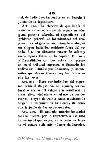 450
nal, de individuos instruidos en el derecho á
juicio de la legislatura.
Art. 224. La elección de que habla el
artículo anterior, no podrá recaer en nin-
guna persona aforada, ni dependiente del
gobierno general, en los miembros del con-
greso, en el gobernador, vicegobernador, ni
en ningún individuo residente fuera del es-
tado, ó á una distancia mayor de veinte y
cinco leguas fuera de Ta capital. El modo
y formalidades con que deban incorporar-
se en el tribunal supremo, ó formarlo los
individuos llamados por la suerte, y los trá-
mites que darán á sus actos, los demarca-
rán las leyes.
Art. 225. Para ser individuo del supre-
mo tribunal de justicia se requiere, ser na-
tural ó vecino del estado con residencia de
cinco años, ciudadano en el uso de sus de-
rechos, mayor de treinta años, mexicano de
origen, é instruido en la ciencia del dere-
cho á juicio de los ayuntamientos.
Art. 226. El artículo anterior no tendrá
toda su fuerza, por lo respectivo á los años
de vecindad que exige, entre tanto no haya
en el estado suficiente número de letrados,
 