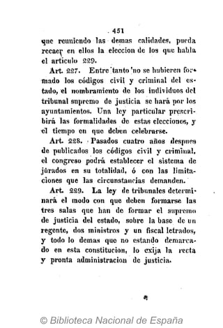 . 451
que reuniendo las demás calidades, pueda
recaer en ellos la elección de los que habla
el artículo 229.
Art. 227. Entre !tanto 'no se hubieren for*
mado los códigos civil y criminal del es-
tado, el nombramiento de los individuos del
tribunal supremo de justicia se hará por los
ayuntamientos. Una ley particular prescri-
birá las formalidades de estas elecciones, y
él tiempo en que deben celebrarse.
Art. 228. i Pasados cuatro años después
de publicados los códigos civil y criminal,
el congreso podrá establecer el sistema de
jurados en su totalidad, ó con las limita-
ciones que las circunstancias demanden.
Art. 229. La ley de tribunales determi-
nará el modo con que deben formarse las
tres salas que han de formar el supremo
de justicia del estado, sobre la base de un
regente, dos ministros y un fiscal letrados,
y todo lo demás que no estando demarca-
do en esta constitución, lo exija la recta
y pronta administración de justicia.
 