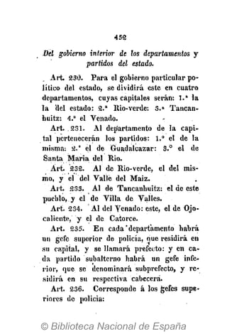 452
Bel gobierno interior de los departamentos y
partidos del estado.
Art. 230. Para el gobierno particular po-
lítico del estado, se dividirá este en cuatro
departamentos, cuyas capitales serán: 1." la
la del estado: 2.a
Rio-verde: 3 . a
Tancan-
buitz: 4.a
el Venado.
Art. .231. Al departamento de la capi-
tal pertenecerán los partidos: 1.° el de la
misma: 2." el de Guadalcazar: 3.° el de
Santa Maria del Rio.
Art. 232. AI de Rio-verde, el del mis-
mo, y el del Valle del Maiz.
Art. 233. Al de Tancanhuitz: el de este
pueblo, y el de Villa de Valles.
Art. 234. Al del Venado: este, el de Ojo-
caliente, y el de Catorce.
Art. 235. En cada "departamento habrá
un gefe superior de policía, oue residirá en
su capital, y se llamará prefecto: y en ca-
da partido subalterno habrá un gefe infe-
rior, que se denominará subprefecto, y re-
sidirá en su respectiva cabecera.
Art. 236. Corresponde á los gefes supe-
riores do policía:
 