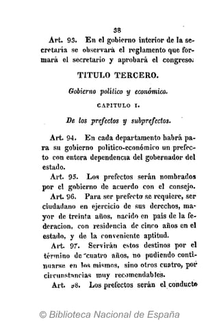 38
Art. 93. En el gobierno interior de la se-
cretaría se observará el reglamento que for-
mará el secretario y aprobará el congreso;
T I T U L O T E R C E R O .
Gobierno político y económico.
CAPITULO i.
De los prefectos y subprejectos.
Art. 94. En cada departamento habrá pa-
ra su gobierno político-económico un prefec-
to con entera dependencia del gobernador del
estado.
Art. 95. Los prefectos serán nombrados
por el gobierno de acuerdo con el consejo.
Art. 96. Para ser prefecto se requiere, ser
ciudadano en ejercicio de sus derechos, ma-
yor de treinta años, nacido en pais de la fe-
deración, con residencia de cinco años en el
estado, y de la conveniente aptitud.
Art. 97. Servirán estos destinos por el
término de 'cuatro años, no pudiendo conti-
nuarse en los mismos, sino otros cuatro, por
circunstancias muy recomendables.
Art. »8. Los prefectos serán el conducto
 