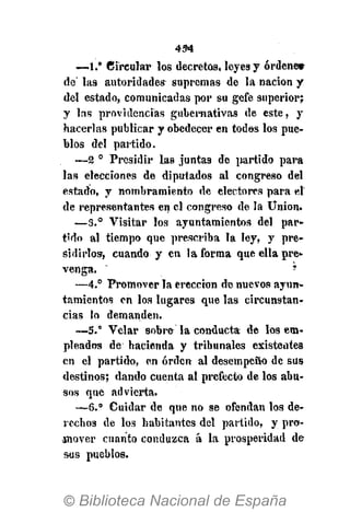 454
—1.° Circular los decretos, leyes y ordene»
de' las autoridades supremas de la nación y
del estado, comunicadas por su gefe superior;
y las providencias gubernativas de este, y
hacerlas publicar y obedecer en todos los pue-
blos del partido.
—2 0
Presidir las juntas de partido para
las elecciones de diputados al congreso del
estado, y nombramiento de electores para el
de representantes en el congreso de la Union.
—3.° Visitar los ayuntamientos del par-
tido al tiempo que prescriba la ley, y pre-
sidirlos, cuando y en la forma que ella pre-
venga. *
—4.° Promover la erección de nuevos ayun-
tamientos en los lugares que las circunstan-
cias lo demanden.
—5." Velar sobre la conducta de los em-
pleados de hacienda y tribunales existentes
en el partido, en orden al desempeño de sus
destinos; dando cuenta al prefecto de los abu-
sos que advierta.
—6.° Cuidar de que no se ofendan los de-
rechos de los habitantes del partido, y pro-
jnover cuanto conduzca á la prosperidad de
sus pueblos.
 