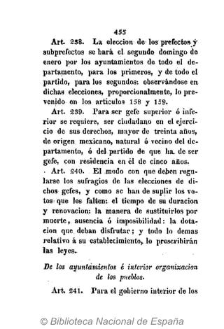 455
Art 2S8. La elección de los prefecto* y
subprefectos se hará el segundo domingo de
enero por los ayuntamientos de todo el de-
partamento, páralos primeros, y de todo el
partido, para los segundos: observándose en
dichas elecciones, proporcionalmente, lo pre-
venido en los artículos 158 y 159.
Art. 2S9. Para ser gefe superior ó infe-
rior se requiere, ser ciudadano en el ejerci-
cio de sus derechos, mayor de treinta años,
de origen mexicano, natural ó vecino del de-
partamento, ó del partido de que ha. de ser
gefe, con residencia en él de cinco años.
. Art. 240. El jnodo con que deben regu-
larse los sufragios de las elecciones de di-
chos gefes, y como se han de suplir los vo-
tos- que les falten: el tiempo de su duración
y renovación: la manera de sustituirlos por
muerte, ausencia ó imposibilidad: la dota-
ción que deban disfrutar; y todo lo demás
relativo á su establecimiento,, lo prescribirán
las leyes.
De los ayuntamientos é interior organización
de los pueblos.
Art 241. Para el gobierno interior de los
 