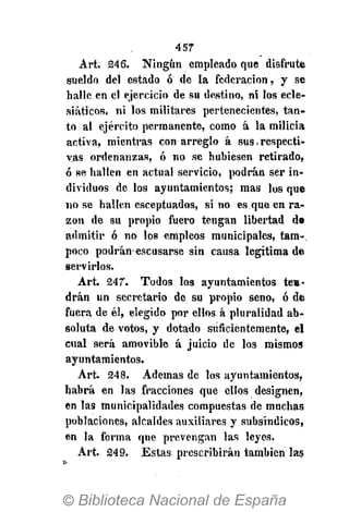 457
Art. 246. Ningún empleado que disfrute
sueldo del estado ó de la federación, y se
halle en el ejercicio de su destino, ni los ecle-
siáticos, ni los militares pertenecientes, tan-
to al ejército permanente, como á la milicia
activa, mientras con arreglo á sus, respecti-
vas ordenanzas, ó no se hubiesen retirado,
ó se hallen en actual servicio, podrán ser in-
dividuos de los ayuntamientos; mas los que
no se hallen esceptuados, si no es que en ra-
zón de su propio fuero tengan libertad de
admitir ó no los empleos municipales, tam-.
poco podrán-escusarse sin causa legitima de
servirlos.
Art. 247. Todos los ayuntamientos ten-
drán un secretario de su propio seno, ó de
fuera de él, elegido por ellos á pluralidad ab-
soluta de votos, y dotado suficientemente, el
cual será amovible á juicio de los mismos
ayuntamientos.
Art. 248. Ademas de los ayuntamientos,
habrá en las fracciones que ellos designen,
en las municipalidades compuestas de muchas
poblaciones, alcaldes auxiliares y subsíndicos,
en la forma que prevengan las leyes.
Art. 249. Estas prescribirán también las
 