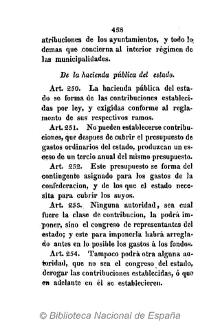 458
atribuciones de los ayuntamientos, y todo n>
demás que concierna al interior régimen de
las municipalidades.
De la hacienda pública del estado.
Árt. 250. La hacienda pública del esta-
do se forma de las contribuciones estableci-
das por ley, y exigidas conforme al regla-
mento de sus respectivos ramos.
Art. 251. No pueden establecerse contribu-
ciones, que después de cubrir el presupuesto de
gastos ordinarios del estado, produzcan un es-
eeso de un tercio anual del mismo presupuesto.
Art. 252. Este presupuesto se forma del
contingente asignado para los gastos de la
confederación, y de los que el estado nece-
sita para cubrir los suyos.
Art. 253. Ninguna autoridad, sea cual
fuere la clase de contribución, la podrá im-
poner, sino el congreso de representantes del
estado; y este para imponerla habrá arregla-
do antes en lo posible los gastos á los fondos.
Art. 254. Tampoco podrá otra alguna au-
toridad, que no sea el congreso del estado,
derogar las contribuciones establecidas, ó que
en adelante en él se establecieren.
 