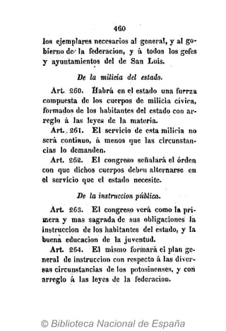 460
los ejemplares necesarios al general, y al go-
bierno de^ la federación, y á todos los gefes
y ayuntamientos del de San Luis-
De la milicia del estado.
Art. 260. Habrá en el estado una fuerza
compuesta de los cuerpos de milicia cívica,
formados de los habitantes del estado con ar-
reglo á las leyes de la materia.
Art.^ 261. El servicio de esta milicia no
será continuo, á menos que las circunstan-
cias lo demanden.
Art. 262. El congreso señalará el orden
con que dichos cuerpos deben alternarse en
el servicio que el estado necesite.
De la instrucción -pública.
Art. 263. El congreso verá como la pri-
mera y mas sagrada de sus obligaciones la
instrucción de los habitantes del estado, y la
buena educación de la juventud.
Art. 264. El mismo formará el plan ge-
neral de instrucción con respecto á las diver-
sas circunstancias de los potosinenses, y con
arreglo á las leyes de la federación.
 
